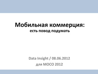 Мобильная коммерция:
    есть повод подумать




   Data Insight / 08.06.2012
       для MOCO 2012
 