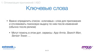 / 51
Ключевые слова
• Важно определить список «ключевых» слов для приложения  
и отслеживать поисковую выдачу по ним после изменений  
(обычно после релиза)
• Могут помочь в этом доп. сервисы: App Annie, Search Man,
Sensor Tower, … 
24
1. Оптимизация приложений / ASO
 