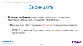 / 51
Скриншоты
• Стандарт де-факто — кастомные скриншоты с короткими
текстовыми описаниями, что делает приложение
• В поиске App Store показывается первый скриншот приложения
• В iOS 8 — в поиске будут показываться первые два скриншота
приложения 
27
1. Оптимизация приложений / ASO
 