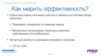 / 51
Как мерить эффективность?
• Нужно расставить ключевые события в трекере или системе сбора
аналитики
• Сравнивать конверсию по каждому каналу
• Желательно использовать несколько аналитик:  
собственная и Flurry/Mixpanel/…
• Когортный анализ по ключевым метрикам и покупкам
• LTV vs. CAS 
47
2. Продвижение приложений
 