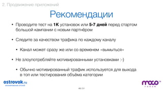 / 51
Рекомендации
• Проводите тест на 1К установок или 5-7 дней перед стартом
большой кампании с новым партнёром
• Следите за качеством трафика по каждому каналу
• Канал может сразу же или со временем «вымыться»
• Не злоупотребляйте мотивированными установками :-)
• Обычно мотивированный трафик используется для выхода  
в топ или тестирования объёма категории 
49
2. Продвижение приложений
 