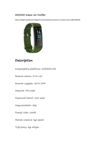 MOCOFO Indoor Air Purifier
https://allegro.pl/oferta/inteligentna-bransoletka-do-pomiaru-cisnienia-krwi-12847209430
Description
Kompatybilna platforma: ANDROID,iOS
Rozmiar ekranu: 0.96 cali
Rozmiar wyglądu: 20*3.7MM
Materiał: TPU+ABS
Pojemność baterii: 105 mAh
Waga produktu: 50g
Pamięć ciała: 16MB
Metoda noszenia: typ opaski
Tryb pracy: typ dotyku
 
