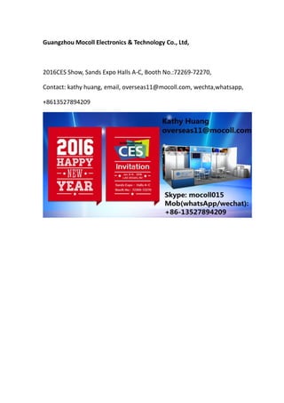 Guangzhou Mocoll Electronics & Technology Co., Ltd,
2016CES Show, Sands Expo Halls A-C, Booth No.:72269-72270,
Contact: kathy huang, email, overseas11@mocoll.com, wechta,whatsapp,
+8613527894209
 
