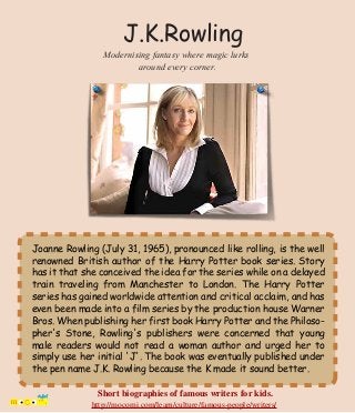 Joanne Rowling (July 31, 1965), pronounced like rolling, is the well
renowned British author of the Harry Potter book series. Story
has it that she conceived the idea for the series while on a delayed
train traveling from Manchester to London. The Harry Potter
series has gained worldwide attention and critical acclaim, and has
even been made into a film series by the production house Warner
Bros. When publishing her first book Harry Potter and the Philoso-
pher's Stone, Rowling's publishers were concerned that young
male readers would not read a woman author and urged her to
simply use her initial 'J'. The book was eventually published under
the pen name J.K. Rowling because the K made it sound better.
J.K.Rowling
Modernising fantasy where magic lurks
around every corner.
Short biographies of famous writers for kids.
http://mocomi.com/learn/culture/famous-people/writers/
 