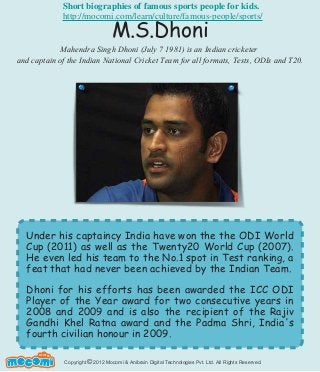 Copyright 2012 Mocomi & Anibrain Digital Technologies Pvt. Ltd. All Rights Reserved.©
UNF FOR ME!
Under his captaincy India have won the the ODI World
Cup (2011) as well as the Twenty20 World Cup (2007).
He even led his team to the No.1 spot in Test ranking, a
feat that had never been achieved by the Indian Team.
Dhoni for his efforts has been awarded the ICC ODI
Player of the Year award for two consecutive years in
2008 and 2009 and is also the recipient of the Rajiv
Gandhi Khel Ratna award and the Padma Shri, India's
fourth civilian honour in 2009.
M.S.Dhoni
Mahendra Singh Dhoni (July 7 1981) is an Indian cricketer
and captain of the Indian National Cricket Team for all formats, Tests, ODIs and T20.
Short biographies of famous sports people for kids.
http://mocomi.com/learn/culture/famous-people/sports/
 