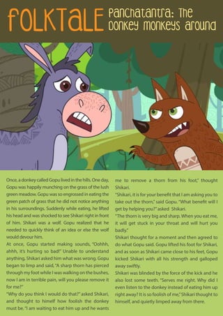 Once, a donkey called Gopu lived in the hills. One day,
Gopu was happily munching on the grass of the lush
green meadow. Gopu was so engrossed in eating the
green patch of grass that he did not notice anything
in his surroundings. Suddenly while eating, he lifted
his head and was shocked to see Shikari right in front
of him. Shikari was a wolf. Gopu realized that he
needed to quickly think of an idea or else the wolf
would devour him.
At once, Gopu started making sounds, “Oohhh,
ahhh, it’s hurting so bad!” Unable to understand
anything, Shikari asked him what was wrong. Gopu
began to limp and said,“A sharp thorn has pierced
through my foot while I was walking on the bushes,
now I am in terrible pain, will you please remove it
for me?”
“Why do you think I would do that?” asked Shikari,
and thought to himelf how foolish the donkey
must be.“I am waiting to eat him up and he wants
me to remove a thorn from his foot,” thought
Shikari.
“Shikari, it is for your benefit that I am asking you to
take out the thorn,” said Gopu. “What benefit will I
get by helping you?”asked Shikari.
“The thorn is very big and sharp. When you eat me,
it will get stuck in your throat and will hurt you
badly.”
Shikari thought for a moment and then agreed to
do what Gopu said. Gopu lifted his foot for Shikari,
and as soon as Shikari came close to his feet, Gopu
kicked Shikari with all his strength and galloped
away swiftly.
Shikari was blinded by the force of the kick and he
also lost some teeth. “Serves me right. Why did I
even listen to the donkey instead of eating him up
right away? It is so foolish of me,”Shikari thought to
himself, and quietly limped away from there.
FOLKTALE
Panchatantra: The
Donkey Monkeys Around
 