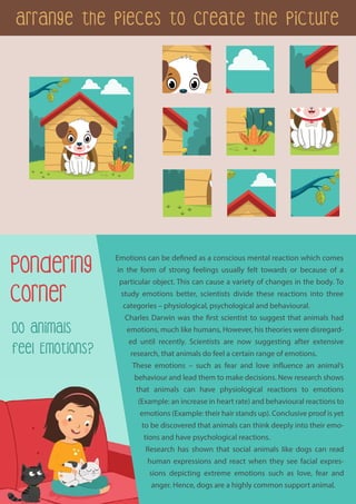 Arrange the Pieces to Create the Picture
Pondering
Corner
Do Animals
Feel Emotions?
Emotions can be defined as a conscious mental reaction which comes
in the form of strong feelings usually felt towards or because of a
particular object. This can cause a variety of changes in the body. To
study emotions better, scientists divide these reactions into three
categories – physiological, psychological and behavioural.
Charles Darwin was the first scientist to suggest that animals had
emotions, much like humans, However, his theories were disregard-
ed until recently. Scientists are now suggesting after extensive
research, that animals do feel a certain range of emotions.
These emotions – such as fear and love influence an animal’s
behaviour and lead them to make decisions. New research shows
that animals can have physiological reactions to emotions
(Example: an increase in heart rate) and behavioural reactions to
emotions (Example: their hair stands up). Conclusive proof is yet
to be discovered that animals can think deeply into their emo-
tions and have psychological reactions.
Research has shown that social animals like dogs can read
human expressions and react when they see facial expres-
sions depicting extreme emotions such as love, fear and
anger. Hence, dogs are a highly common support animal.
 