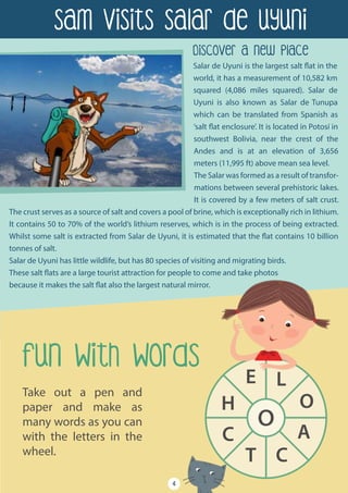 Take out a pen and
paper and make as
many words as you can
with the letters in the
wheel.
o
E L
O
A
CT
C
H
Salar de Uyuni is the largest salt flat in the
world, it has a measurement of 10,582 km
squared (4,086 miles squared). Salar de
Uyuni is also known as Salar de Tunupa
which can be translated from Spanish as
‘salt flat enclosure’. It is located in Potosí in
southwest Bolivia, near the crest of the
Andes and is at an elevation of 3,656
meters (11,995 ft) above mean sea level.
The Salar was formed as a result of transfor-
mations between several prehistoric lakes.
It is covered by a few meters of salt crust.
The crust serves as a source of salt and covers a pool of brine, which is exceptionally rich in lithium.
It contains 50 to 70% of the world’s lithium reserves, which is in the process of being extracted.
Whilst some salt is extracted from Salar de Uyuni, it is estimated that the flat contains 10 billion
tonnes of salt.
Salar de Uyuni has little wildlife, but has 80 species of visiting and migrating birds.
These salt flats are a large tourist attraction for people to come and take photos
because it makes the salt flat also the largest natural mirror.
Sam Visits Salar de Uyuni
Discover A New Place
4
Fun With WordS
 