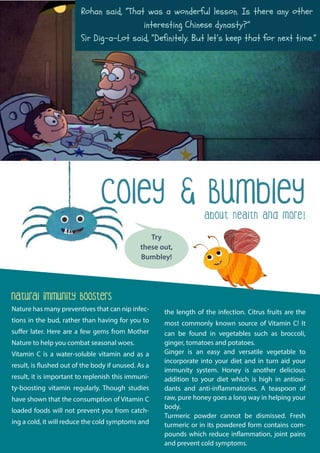 About health and more!
Try
these out,
Bumbley!
Coley & Bumbley
Natural Immunity Boosters
Nature has many preventives that can nip infec-
tions in the bud, rather than having for you to
suffer later. Here are a few gems from Mother
Nature to help you combat seasonal woes.
Vitamin C is a water-soluble vitamin and as a
result, is flushed out of the body if unused. As a
result, it is important to replenish this immuni-
ty-boosting vitamin regularly. Though studies
have shown that the consumption of Vitamin C
loaded foods will not prevent you from catch-
ing a cold, it will reduce the cold symptoms and
the length of the infection. Citrus fruits are the
most commonly known source of Vitamin C! It
can be found in vegetables such as broccoli,
ginger, tomatoes and potatoes.
Ginger is an easy and versatile vegetable to
incorporate into your diet and in turn aid your
immunity system. Honey is another delicious
addition to your diet which is high in antioxi-
dants and anti-inflammatories. A teaspoon of
raw, pure honey goes a long way in helping your
body.
Turmeric powder cannot be dismissed. Fresh
turmeric or in its powdered form contains com-
pounds which reduce inflammation, joint pains
and prevent cold symptoms.
Rohan said, “That was a wonderful lesson. Is there any other
interesting Chinese dynasty?”
Sir Dig-a-Lot said, “Definitely. But let’s keep that for next time.”
 