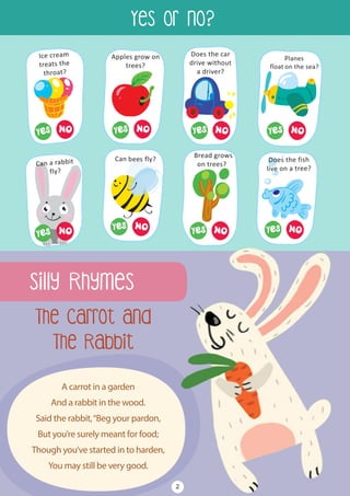 Silly Rhymes
Yes or No?
A carrot in a garden
And a rabbit in the wood.
Said the rabbit,“Beg your pardon,
But you’re surely meant for food;
Though you’ve started in to harden,
You may still be very good.
The Carrot and
The Rabbit
2
 