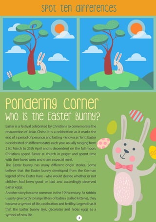 Easter is a festival celebrated by Christians to comemorate the
ressurection of Jesus Christ. It is a celebration as it marks the
end of a period of penance and fasting - known as 'lent'. Easter
is celebrated on different dates each year, usually ranging from
21st March to 25th April and is dependent on the full moon.
Christians spend Easter at church in prayer and spend time
with their loved ones and share a special meal.
The Easter bunny has many different origin stories. Some
believe that the Easter bunny developed from the German
legend of the Easter Hare - who would decide whether or not
children had been good or bad and accordingly deserved
Easter eggs.
Another story became common in the 19th century. As rabbits
usually give birth to large litters of babies (called kittens), they
became a symbol of life, celebration and fertility. Legend has it
that the Easter bunny lays, decorates and hides eggs as a
symbol of new life.
Pondering Corner
Who is the Easter Bunny?
spot ten differences
4
 