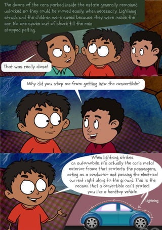 The doors of the cars parked inside the estate generally remained
unlocked so they could be moved easily, when necessary. Lightning
struck and the children were saved because they were inside the
car. No one spoke out of shock till the rain
stopped pelting.
That was really close!
Why did you stop me from getting into the convertible?
When lightning strikes
an automobile, it’s actually the car’s metal
exterior frame that protects the passengers,
acting as a conductor and passing the electrical
current right along to the ground. This is the
reason that a convertible can’t protect
you like a hardtop vehicle.
 