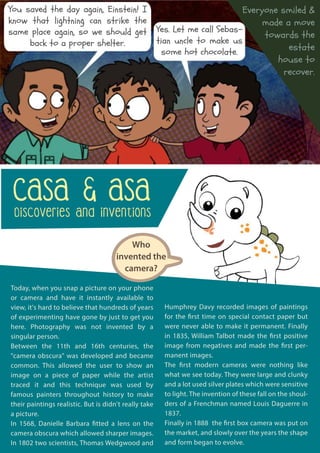CASA & ASA
Discoveries and Inventions
Today, when you snap a picture on your phone
or camera and have it instantly available to
view, it's hard to believe that hundreds of years
of experimenting have gone by just to get you
here. Photography was not invented by a
singular person.
Between the 11th and 16th centuries, the
"camera obscura" was developed and became
common. This allowed the user to show an
image on a piece of paper while the artist
traced it and this technique was used by
famous painters throughout history to make
their paintings realistic. But is didn't really take
a picture.
In 1568, Danielle Barbara fitted a lens on the
camera obscura which allowed sharper images.
In 1802 two scientists, Thomas Wedgwood and
Humphrey Davy recorded images of paintings
for the first time on special contact paper but
were never able to make it permanent. Finally
in 1835, William Talbot made the first positive
image from negatives and made the first per-
manent images.
The first modern cameras were nothing like
what we see today. They were large and clunky
and a lot used silver plates which were sensitive
to light. The invention of these fall on the shoul-
ders of a Frenchman named Louis Daguerre in
1837.
Finally in 1888 the first box camera was put on
the market, and slowly over the years the shape
and form began to evolve.
Who
invented the
camera?
You saved the day again, Einstein! I
know that lightning can strike the
same place again, so we should get
back to a proper shelter.
Yes. Let me call Sebas-
tian uncle to make us
some hot chocolate.
Everyone smiled &
made a move
towards the
estate
house to
recover.
 