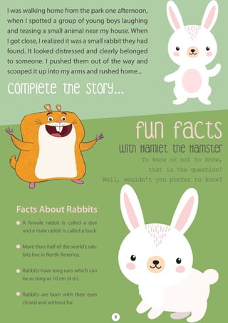 Complete the Story...
with Hamlet the Hamster
To know or not to know,
that is the question!
Well, wouldn’t you prefer to know?
fun facts
Facts About Rabbits
A female rabbit is called a doe
and a male rabbit is called a buck.
More than half of the world’s rab-
bits live in North America.
Rabbits have long ears which can
be as long as 10 cm (4 in).
Rabbits are born with their eyes
closed and without fur.
I was walking home from the park one afternoon,
when I spotted a group of young boys laughing
and teasing a small animal near my house. When
I got close, I realized it was a small rabbit they had
found. It looked distressed and clearly belonged
to someone. I pushed them out of the way and
scooped it up into my arms and rushed home...
8
 