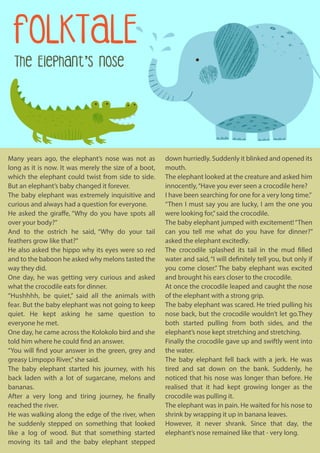 FOLKTALE
The Elephant's Nose
down hurriedly. Suddenly it blinked and opened its
mouth.
The elephant looked at the creature and asked him
innocently,“Have you ever seen a crocodile here?
I have been searching for one for a very long time.”
“Then I must say you are lucky, I am the one you
were looking for,”said the crocodile.
The baby elephant jumped with excitement!“Then
can you tell me what do you have for dinner?”
asked the elephant excitedly.
The crocodile splashed its tail in the mud filled
water and said, “I will definitely tell you, but only if
you come closer.” The baby elephant was excited
and brought his ears closer to the crocodile.
At once the crocodile leaped and caught the nose
of the elephant with a strong grip.
The baby elephant was scared. He tried pulling his
nose back, but the crocodile wouldn’t let go.They
both started pulling from both sides, and the
elephant’s nose kept stretching and stretching.
Finally the crocodile gave up and swiftly went into
the water.
The baby elephant fell back with a jerk. He was
tired and sat down on the bank. Suddenly, he
noticed that his nose was longer than before. He
realised that it had kept growing longer as the
crocodile was pulling it.
The elephant was in pain. He waited for his nose to
shrink by wrapping it up in banana leaves.
However, it never shrank. Since that day, the
elephant’s nose remained like that - very long.
Many years ago, the elephant’s nose was not as
long as it is now. It was merely the size of a boot,
which the elephant could twist from side to side.
But an elephant’s baby changed it forever.
The baby elephant was extremely inquisitive and
curious and always had a question for everyone.
He asked the giraffe, “Why do you have spots all
over your body?”
And to the ostrich he said, “Why do your tail
feathers grow like that?”
He also asked the hippo why its eyes were so red
and to the baboon he asked why melons tasted the
way they did.
One day, he was getting very curious and asked
what the crocodile eats for dinner.
“Hushhhh, be quiet,” said all the animals with
fear. But the baby elephant was not going to keep
quiet. He kept asking he same question to
everyone he met.
One day, he came across the Kolokolo bird and she
told him where he could find an answer.
“You will find your answer in the green, grey and
greasy Limpopo River,”she said.
The baby elephant started his journey, with his
back laden with a lot of sugarcane, melons and
bananas.
After a very long and tiring journey, he finally
reached the river.
He was walking along the edge of the river, when
he suddenly stepped on something that looked
like a log of wood. But that something started
moving its tail and the baby elephant stepped
 