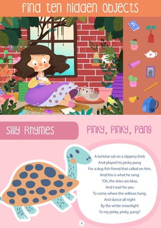 Find ten hidden objects
Silly Rhymes
A tortoise sat on a slippery limb
And played his pinky pang
For a dog-fish friend that called on him,
And this is what he sang:
“Oh, the skies are blue,
And I wait for you
To come where the willows hang,
And dance all night
By the white moonlight
To my pinky, pinky, pang!”
Pinky, Pinky, Pang
2
 
