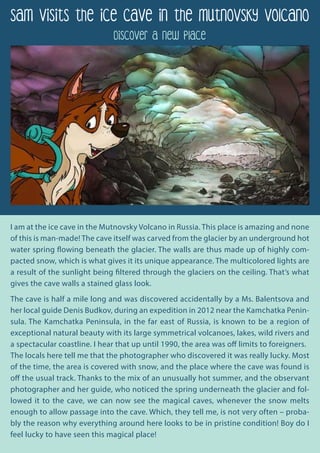 Sam Visits the Ice Cave in the Mutnovsky Volcano
Discover a new place
I am at the ice cave in the Mutnovsky Volcano in Russia. This place is amazing and none
of this is man-made! The cave itself was carved from the glacier by an underground hot
water spring flowing beneath the glacier. The walls are thus made up of highly com-
pacted snow, which is what gives it its unique appearance. The multicolored lights are
a result of the sunlight being filtered through the glaciers on the ceiling. That’s what
gives the cave walls a stained glass look.
The cave is half a mile long and was discovered accidentally by a Ms. Balentsova and
her local guide Denis Budkov, during an expedition in 2012 near the Kamchatka Penin-
sula. The Kamchatka Peninsula, in the far east of Russia, is known to be a region of
exceptional natural beauty with its large symmetrical volcanoes, lakes, wild rivers and
a spectacular coastline. I hear that up until 1990, the area was off limits to foreigners.
The locals here tell me that the photographer who discovered it was really lucky. Most
of the time, the area is covered with snow, and the place where the cave was found is
off the usual track. Thanks to the mix of an unusually hot summer, and the observant
photographer and her guide, who noticed the spring underneath the glacier and fol-
lowed it to the cave, we can now see the magical caves, whenever the snow melts
enough to allow passage into the cave. Which, they tell me, is not very often – proba-
bly the reason why everything around here looks to be in pristine condition! Boy do I
feel lucky to have seen this magical place!
 