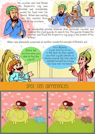 spot ten differences
The courtier who had filched
the Emperor’s ring was
shocked and immediately
moved his hand over his
beard. Birbal was waiting
for this reaction from
one of the courtiers.
He immediately pointed towards that particular courtier and
ordered the royal guards to search him. The guards frisked the
courtier and found the Emperor’s ring lying in the pocket of his
achkan.
Akbar was pleasantly surprised at another wonderful example of Birbal’s wit.
Birbal, tell
me how were you
able to find the
culprit?
Your Majesty,
I just shot an arrow
in the dark. As they rightly
say that a guilty person is
always scared, the real culprit
revealed himself by moving
his hand over his beard.
 