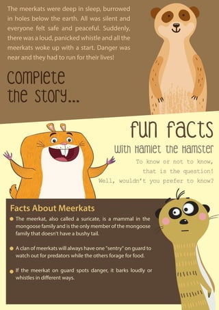 with Hamlet the Hamster
To know or not to know,
that is the question!
Well, wouldn’t you prefer to know?
fun facts
Facts About Meerkats
The meerkat, also called a suricate, is a mammal in the
mongoose family and is the only member of the mongoose
family that doesn't have a bushy tail.
A clan of meerkats will always have one "sentry" on guard to
watch out for predators while the others forage for food.
If the meerkat on guard spots danger, it barks loudly or
whistles in different ways.
The meerkats were deep in sleep, burrowed
in holes below the earth. All was silent and
everyone felt safe and peaceful. Suddenly,
there was a loud, panicked whistle and all the
meerkats woke up with a start. Danger was
near and they had to run for their lives!
Complete
the Story...
 