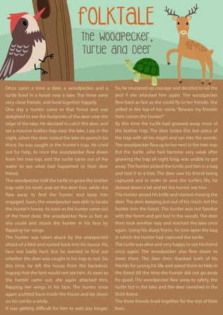 FOLKTALE
The Woodpecker,
Turtle and Deer
So, he mustered up courage and decided to kill the
bird if she attacked him again. The woodpecker
flew back as fast as she could fly to her friends. She
yelled at the top of her voice, “Beware my friends!
Here comes the hunter!”
By this time the turtle had gnawed away most of
the leather trap. The deer broke this last piece of
the trap with all his might and ran into the woods.
The woodpecker flew up to her nest in the tree-top.
But the turtle, who had become very weak after
gnawing the trap all night long, was unable to get
away.The hunter picked the turtle, put him in a bag
and tied it to a tree. The deer saw his friend being
captured and in order to save the turtle’s life, he
slowed down a bit and let the hunter see him.
The hunter seized his knife and started chasing the
deer. The deer, keeping just out of his reach, led the
hunter into the forest. The hunter was not familiar
with the forest and got lost in the woods. The deer
then took another way and reached the lake once
again. Using his sharp horns, he tore open the bag
in which the hunter had captured the turtle.
The turtle was alive and very happy to see his friend
once again. The woodpecker also flew down to
meet them. The deer then thanked both of his
friends for saving his life and asked them to hide in
the forest till the time the hunter did not go away
for good. The woodpecker flew away to safety, the
turtle hid in the lake and the deer vanished in the
thick forest.
The three friends lived together for the rest of their
lives.
Once upon a time a deer, a woodpecker and a
turtle lived in a forest near a lake. The three were
very close friends, and lived together happily.
One day a hunter came to that forest and was
delighted to see the footprints of the deer near the
edge of the lake. He decided to catch the deer, and
set a massive leather trap near the lake. Late in the
night, when the deer visited the lake to quench his
thirst, he was caught in the hunter’s trap. He cried
out for help. At once the woodpecker flew down
from her tree-top, and the turtle came out of the
water to see what had happened to their dear
friend.
The woodpecker told the turtle to gnaw the leather
trap with his teeth and set the deer free, while she
flew away to find the hunter and keep him
engaged. Soon, the woodpecker was able to locate
the hunter’s house. As soon as the hunter came out
of the front door, the woodpecker flew as fast as
she could and struck the hunter in his face by
flapping her wings.
The hunter was taken aback by the unexpected
attack of a bird and rushed back into his house. His
face was badly hurt, but he wanted to find out
whether the deer was caught in his trap or not. So,
this time, he left the house from the backdoor,
hoping that the bird would not see him. As soon as
the hunter came out, she again attacked him,
flapping her wings in his face. The hunter once
again scuttled back inside the house and lay down
on his cot for a while.
It was getting difficult for him to wait any longer.
 