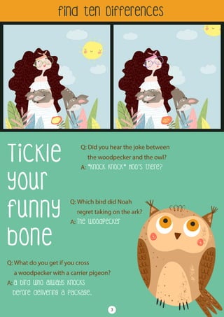 Tickle
your
funny
bone
Q: Did you hear the joke between
the woodpecker and the owl?
A: *knock knock* Hoo’s there?
Find ten Differences
Q: What do you get if you cross
a woodpecker with a carrier pigeon?
A: A bird who always knocks
before delivering a package.
Q: Which bird did Noah
regret taking on the ark?
A: The woodpecker
3
 