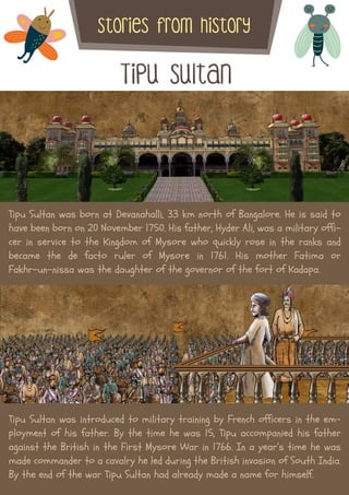 Tipu Sultan
stories from history
Tipu Sultan was born at Devanahalli, 33 km north of Bangalore. He is said to
have been born on 20 November 1750. His father, Hyder Ali, was a military offi-
cer in service to the Kingdom of Mysore who quickly rose in the ranks and
became the de facto ruler of Mysore in 1761. His mother Fatima or
Fakhr-un-nissa was the daughter of the governor of the fort of Kadapa.
Tipu Sultan was introduced to military training by French officers in the em-
ployment of his father. By the time he was 15, Tipu accompanied his father
against the British in the First Mysore War in 1766. In a year’s time he was
made commander to a cavalry he led during the British invasion of South India.
By the end of the war Tipu Sultan had already made a name for himself.
 