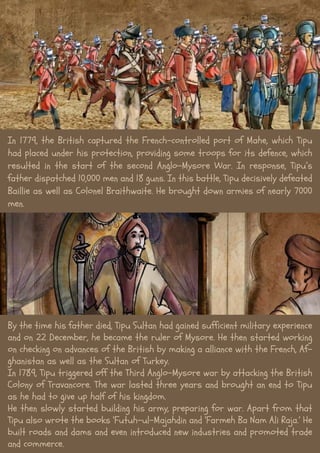 In 1779, the British captured the French-controlled port of Mahe, which Tipu
had placed under his protection, providing some troops for its defence, which
resulted in the start of the second Anglo-Mysore War. In response, Tipu’s
father dispatched 10,000 men and 18 guns. In this battle, Tipu decisively defeated
Baillie as well as Colonel Braithwaite. He brought down armies of nearly 7000
men.
By the time his father died, Tipu Sultan had gained sufficient military experience
and on 22 December, he became the ruler of Mysore. He then started working
on checking on advances of the British by making a alliance with the French, Af-
ghanistan as well as the Sultan of Turkey.
In 1789, Tipu triggered off the Third Anglo-Mysore war by attacking the British
Colony of Travancore. The war lasted three years and brought an end to Tipu
as he had to give up half of his kingdom.
He then slowly started building his army, preparing for war. Apart from that
Tipu also wrote the books ‘Futuh-ul-Majahdin and ‘Farmeh Ba Nam Ali Raja.’ He
built roads and dams and even introduced new industries and promoted trade
and commerce.
 