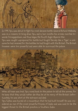 In 1799, Tipu was about to fight his most decisive battle. General Richard Wellesley
was on a mission to bring down Tipu, and in two months his armies marched to-
wards Srirangapatnam, and thus began the fourth Anglo-Mysore War.
Tipu was caught unprepared for battle but fought fiercely like a ‘Tiger’ a nick-
name he had received for the battles he had fought with the British. The British
however were too powerful and were able to surround the palace
When all hope was lost, Tipu raced back to the palace to kill all the women, for
he knew that they would rather die than be at he mercy of the British. Unfor-
tunately, he was shot at the entrance and died.
Tipu Sultan was buried at a mausoleum that he had built himself. He was con-
sidered as one of the most powerful Princes of India and was said to be the
biggest threat to the British position in Southern India.
 