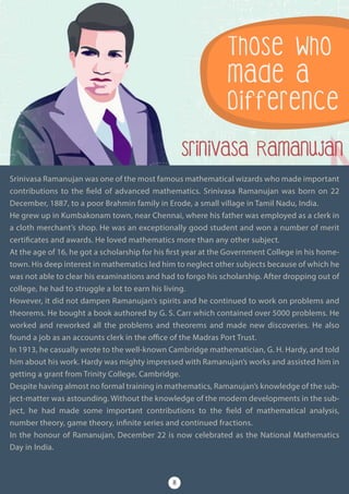 Srinivasa Ramanujan was one of the most famous mathematical wizards who made important
contributions to the field of advanced mathematics. Srinivasa Ramanujan was born on 22
December, 1887, to a poor Brahmin family in Erode, a small village in Tamil Nadu, India.
He grew up in Kumbakonam town, near Chennai, where his father was employed as a clerk in
a cloth merchant’s shop. He was an exceptionally good student and won a number of merit
certificates and awards. He loved mathematics more than any other subject.
At the age of 16, he got a scholarship for his first year at the Government College in his home-
town. His deep interest in mathematics led him to neglect other subjects because of which he
was not able to clear his examinations and had to forgo his scholarship. After dropping out of
college, he had to struggle a lot to earn his living.
However, it did not dampen Ramanujan’s spirits and he continued to work on problems and
theorems. He bought a book authored by G. S. Carr which contained over 5000 problems. He
worked and reworked all the problems and theorems and made new discoveries. He also
found a job as an accounts clerk in the office of the Madras Port Trust.
In 1913, he casually wrote to the well-known Cambridge mathematician, G. H. Hardy, and told
him about his work. Hardy was mighty impressed with Ramanujan’s works and assisted him in
getting a grant from Trinity College, Cambridge.
Despite having almost no formal training in mathematics, Ramanujan’s knowledge of the sub-
ject-matter was astounding. Without the knowledge of the modern developments in the sub-
ject, he had made some important contributions to the field of mathematical analysis,
number theory, game theory, infinite series and continued fractions.
In the honour of Ramanujan, December 22 is now celebrated as the National Mathematics
Day in India.
Those Who
Made a
Difference
Srinivasa Ramanujan
8
 