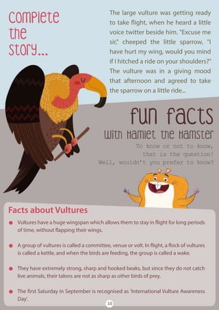 with Hamlet the Hamster
fun facts
To know or not to know,
that is the question!
Well, wouldn’t you prefer to know?
Facts about Vultures
Vultures have a huge wingspan which allows them to stay in flight for long periods
of time, without flapping their wings.
A group of vultures is called a committee, venue or volt. In flight, a flock of vultures
is called a kettle, and when the birds are feeding, the group is called a wake.
They have extremely strong, sharp and hooked beaks, but since they do not catch
live animals, their talons are not as sharp as other birds of prey.
The first Saturday in September is recognised as 'International Vulture Awareness
Day'.
10
Complete
the
Story...
The large vulture was getting ready
to take flight, when he heard a little
voice twitter beside him. "Excuse me
sir," cheeped the little sparrow, "I
have hurt my wing, would you mind
if I hitched a ride on your shoulders?"
The vulture was in a giving mood
that afternoon and agreed to take
the sparrow on a little ride...
 
