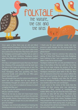 I thank you for your generous words, but your
presence spells danger for the young birds. The
hunter and the hunted cannot live at one place. So,
please leave!”
The cat further tried to convince the vulture by
saying, “O Wise One! These lovely little fledglings
have nothing to fear. I am a vegetarian and have
taken a vow not to touch meat.”
Taradgava believed the cat and permitted him to
stay in the hollow of the tree with him. For a few
days the cat kept singing the praises of the old
vulture and took great care of the fledglings. Soon
Taradgava developed great faith in the cat. Now
the cat started to show his true colours. When the
birds were out hunting, the cat used to climb up
the tree, eat a fledgling and hide the left over
bones in Taradgava’s hollow. The poor blind vulture
was clueless about the cat’s evil designs.
It soon came to the notice of the birds that the
number of their young ones was decreasing
mysteriously. They started to investigate the
matter. When the cat saw that the birds had been
alarmed, he slyly left the place. The birds soon
discovered a heap of bones and feathers in the
hollow of the tree trunk where Taradgava lived.
They jumped to the conclusion that the old vulture
must have eaten their young ones. In great anger,
they attacked the old bird and killed him. That was
the end of the gullible Taradgava.
Once upon a time there was an old and blind
vulture named Taradgava. He lived in the hollow of
a tree near the bank of the river. Some other birds
also used to live on that tree. They had a soft corner
for Taradgava and brought food for him as well. In
return for the birds’ kindness, Taradgava looked
after their fledglings when they went out to gather
food.
One day a cat happened to pass that way. He heard
the chirping of the young birds and tip toed near
the tree in the hope of catching one or two. The
fledglings sensed danger and started crying out
loud. Taradgava, who was guarding the nests,
screeched loudly and asked the cat, “Who goes
there? Identify yourself! ”
The cat thought that now the vulture would rip him
apart but soon realized that he was blind. He
immediately thought of a clever plan and said, “O
wise one, I am a cat. It is indeed an honour to meet
a mighty bird like you.”
“A cat? You are not wanted here! Go away before I
kill you,”said the vulture.
“Please do not say so, dear sir! I have heard many
tales about your wisdom and wit from the animals
of the jungle. Hence, I have come from a long way
to see you. Please accept me as your disciple and
give me shelter.”
Taradgava was immensely pleased on hearing the
flattering comments of the cat, still he said,“O cat!
FOLKTALE
The Vulture,
the Cat and
the Birds
 