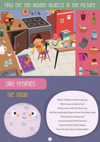 Find the Ten Hidden Objects in the Picture
2
The Moon
Moon, O Moon in the empty sky,
Why do you swing so low?
Pretty moon with the silver ring
And the long bright beams where the fairies cling,
Where do you always go?
I go to the land of the Siamese,
Ceylon and the Great Plateau,
Over the seas where Sinbad sailed.
Silly Rhymes
 