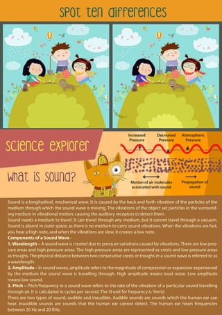 spot ten differences
Science explorer
What is Sound?
Sound is a longitudinal, mechanical wave. It is caused by the back and forth vibration of the particles of the
medium through which the sound wave is moving. The vibrations of the object set particles in the surround-
ing medium in vibrational motion, causing the auditory receptors to detect them.
Sound needs a medium to travel. It can travel through any medium, but it cannot travel through a vacuum.
Sound is absent in outer space, as there is no medium to carry sound vibrations. When the vibrations are fast,
you hear a high note, and when the vibrations are slow, it creates a low note.
Components of a Sound Wave -
1. Wavelength – A sound wave is created due to pressure variations caused by vibrations. There are low pres-
sure areas and high pressure areas. The high pressure areas are represented as crests and low pressure areas
as troughs. The physical distance between two consecutive crests or troughs in a sound wave is referred to as
a wavelength.
2. Amplitude – In sound waves, amplitude refers to the magnitude of compression or expansion experienced
by the medium the sound wave is travelling through. High amplitude means loud noise. Low amplitude
means low sound.
3. Pitch – Pitch/frequency in a sound wave refers to the rate of the vibration of a particular sound travelling
through air. It is calculated in cycles per second. The SI unit for frequency is 'Hertz'.
There are two types of sound, audible and inaudible. Audible sounds are sounds which the human ear can
hear. Inaudible sounds are sounds that the human ear cannot detect. The human ear hears frequencies
between 20 Hz and 20 KHz.
Motion of air molecules
associated with sound
Propagation of
sound
Atmospheric
Pressure
Decreased
Pressure
Increased
Pressure
 