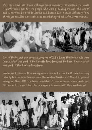 They controlled their trade with high taxes and heavy restrictions that made
it unaffordable even for the people who were producing the salt. The lack of
salt in people’s diets led to deaths and disease due to iodine deficiency. Food
shortages resulted since salt is an essential ingredient in food preservation.
Two of the biggest salt producing regions of India during the British rule were
Orissa, which was part of the Calcutta Presidency, and the Rann of Kutch, which
was part of the Bombay Presidency.
Holding on to their salt monopoly was so important to the British that they
actually built a thorn fence around the western frontiers of Bengal to prevent
smuggling. This 4000 km fence consisted of thorny trees, stone walls and
ditches, which made it hard for smugglers to cross with their contraband.
7
 