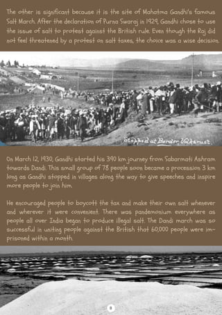 The other is significant because it is the site of Mahatma Gandhi's famous
Salt March. After the declaration of Purna Swaraj in 1929, Gandhi chose to use
the issue of salt to protest against the British rule. Even though the Raj did
not feel threatened by a protest on salt taxes, the choice was a wise decision.
On March 12, 1930, Gandhi started his 390 km journey from Sabarmati Ashram
towards Dandi. This small group of 78 people soon became a procession 3 km
long as Gandhi stopped in villages along the way to give speeches and inspire
more people to join him.
He encouraged people to boycott the tax and make their own salt whenever
and wherever it were convenient. There was pandemonium everywhere as
people all over India began to produce illegal salt. The Dandi march was so
successful in uniting people against the British that 60,000 people were im-
prisoned within a month.
8
 