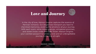 Love and Journey
In the city of love, Maison Origine captures the essence of
Parisian romance. Our fragrances transport you back to
cherished memories, evoking the emotions of your journey.
With each scent, relive stolen glances, whispered promises,
and stolen kisses under the Eiffel Tower. Maison Origine:
your scented passport to timeless love and an unforgettable
journey in the City of Light.
 