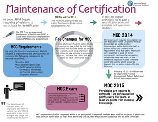 Maintenance of Certification
In 2000, ABIM began
requiring physicians to
participate in recertification
The recertification process was
called Continuous Professional
Development(CPD)
MOC Pre and Post 2014
By 2006, the Practice Improvement Module
became a requirement and physicianshad to
complete the following components to
become recertified:
*Enroll in MOC
*Pass recertification exam
*100 Self Evaluation Points
-20 medical knowledge
-20 Practice Improvement
-60 points elective
MOC Exam
The recertification exam was later
called the Maintenance of
Certification exam (MOC exam). The
exam and the module requirements
for MOC could be completed in any
order.
Physicians were required to complete 100
self evaluation points (20 points medical
knowledge, 20 points practice
improvement and 60 points elective), a
patient safety and patient voice
requirement every five years. Physicians
were expected to work on these
components continuously by meeting
milestones every two years. At the
milestone physicians had to complete
some MOC activity which would go
towards the 100 points required by the
fifth year.
Fee Changes for MOC
In 2000 physicians had the option to pay
as you go or pay in full, by mid 2005
physicians only had the option to pre-pay
for 10 years. As of 2014, physicians had
the option to pay annually or prepay for
10 years. The MOC fee covers one MOC
exam for each certification area.
"The ABIM Board of
Directors wants all
physicians who work in
patient care and clinical
leadership to join in the
dialogue and shape the
credential in the future. "
"
February 15, 2015 ABIM decided
to suspend the Practice
Improvement, Patient Safety and
Patient Voice requirements
MOC Requirements
MOC 2014
MOC requirements had to completed within a ten year period. Completed modules were valid for ten years. If physicians
took an exam earlier than 10 years from when they last sat, they would receive additional time on their certificate.
The CPD Program was named
Maintenance of Certification (MOC) in
2006 when the Practice Improvement
module (PIM) became a requirement
Physicians are required to
complete 100 self evaluation
points every five years, at
least 20 points from medical
knowledge.
MOC 2015
 