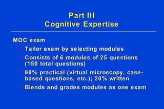 Part III Cognitive Expertise MOC exam Tailor exam by selecting modules Consists of 6 modules of 25 questions  (150 total questions) 80% practical (virtual microscopy, case-based questions, etc.); 20% written  Blends and grades modules as one exam 