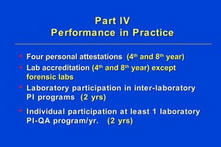 Part IV Performance in Practice Four personal attestations  (4 th  and 8 th  year)   Lab accreditation  (4 th  and 8 th  year) except forensic labs Laboratory participation in inter-laboratory PI programs  (2 yrs) Individual participation at least 1 laboratory PI-QA program/yr.  (2 yrs) 