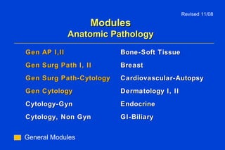 Modules Anatomic Pathology Gen AP I,II Gen Surg Path I, II Gen Surg Path-Cytology Gen Cytology Cytology-Gyn Cytology, Non Gyn   Bone-Soft Tissue Breast Cardiovascular-Autopsy Dermatology I, II Endocrine  GI-Biliary Revised 11/08 General Modules 