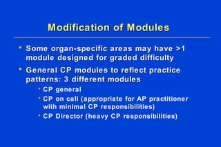 Modification of Modules Some organ-specific areas may have >1 module designed for graded difficulty  General CP modules to reflect practice patterns: 3 different modules CP general CP on call (appropriate for AP practitioner with minimal CP responsibilities) CP Director (heavy CP responsibilities) 