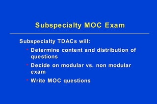 Subspecialty MOC Exam Subspecialty TDACs will: Determine content and distribution of questions Decide on modular vs. non modular exam Write MOC questions 