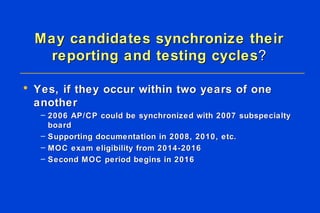May candidates synchronize their reporting and testing cycles ? Yes, if they occur within two years of one another 2006 AP/CP could be synchronized with 2007 subspecialty board Supporting documentation in 2008, 2010, etc. MOC exam eligibility from 2014-2016 Second MOC period begins in 2016  