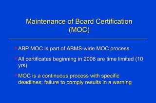 Maintenance of Board Certification (MOC) ABP MOC is part of ABMS-wide MOC process  All certificates beginning in 2006 are time limited (10 yrs) MOC is a continuous process with specific deadlines; failure to comply results in a warning 