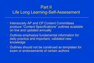 Part II Life Long Learning-Self-Assessment Intersociety AP and CP Content Committees produce “Content Specifications” outlines available on line and updated annually   Outlines emphasize fundamental information for daily practice and important, validated new knowledge Outlines should not be construed as templates for exam or endorsements of certain authors These will:  Serve as a template for CME and self-assessment Assist pathologists to prepare for MOC exam Direct MOC test question development Focus on practical “need to know” information that is used in daily practice and required for competence Cover all disciplines of pathology  