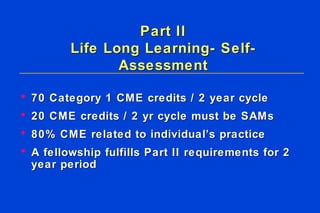 Part II Life Long Learning- Self-Assessment 70 Category 1 CME credits / 2 year cycle  20 CME credits / 2 yr cycle must be SAMs  80% CME related to individual’s practice   A fellowship fulfills Part II requirements for 2 year period   