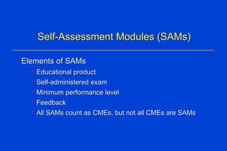Self-Assessment Modules (SAMs) Elements of SAMs Educational product Self-administered exam Minimum performance level Feedback All SAMs count as CMEs, but not all CMEs are SAMs 