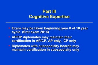 Part III Cognitive Expertise Exam may be taken beginning year 8 of 10 year cycle  (first exam 2014) AP/CP diplomates may maintain their certification in AP/CP, AP only,  CP only  Diplomates with subspecialty boards may maintain certification in subspecialty only  