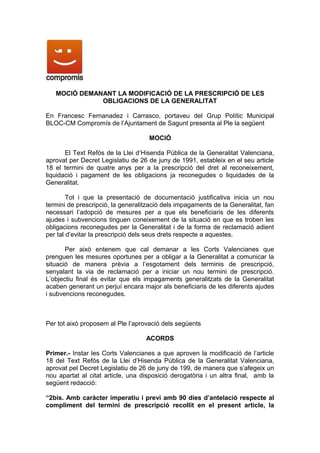 MOCIÓ DEMANANT LA MODIFICACIÓ DE LA PRESCRIPCIÓ DE LES
              OBLIGACIONS DE LA GENERALITAT

En Francesc Fernanadez i Carrasco, portaveu del Grup Polític Municipal
BLOC-CM Compromís de l’Ajuntament de Sagunt presenta al Ple la següent

                                    MOCIÓ

       El Text Refós de la Llei d’Hisenda Pública de la Generalitat Valenciana,
aprovat per Decret Legislatiu de 26 de juny de 1991, estableix en el seu article
18 el termini de quatre anys per a la prescripció del dret al reconeixement,
liquidació i pagament de les obligacions ja reconegudes o liquidades de la
Generalitat.

        Tot i que la presentació de documentació justificativa inicia un nou
termini de prescripció, la generalització dels impagaments de la Generalitat, fan
necessari l’adopció de mesures per a que els beneficiaris de les diferents
ajudes i subvencions tinguen coneixement de la situació en que es troben les
obligacions reconegudes per la Generalitat i de la forma de reclamació adient
per tal d’evitar la prescripció dels seus drets respecte a aquestes.

       Per això entenem que cal demanar a les Corts Valencianes que
prenguen les mesures oportunes per a obligar a la Generalitat a comunicar la
situació de manera prèvia a l’esgotament dels terminis de prescripció,
senyalant la via de reclamació per a iniciar un nou termini de prescripció.
L’objectiu final és evitar que els impagaments generalitzats de la Generalitat
acaben generant un perjuí encara major als beneficiaris de les diferents ajudes
i subvencions reconegudes.



Per tot això proposem al Ple l’aprovació dels següents

                                   ACORDS

Primer.- Instar les Corts Valencianes a que aproven la modificació de l’article
18 del Text Refós de la Llei d’Hisenda Pública de la Generalitat Valenciana,
aprovat pel Decret Legislatiu de 26 de juny de 199, de manera que s’afegeix un
nou apartat al citat article, una disposició derogatòria i un altra final, amb la
següent redacció:

“2bis. Amb caràcter imperatiu i previ amb 90 dies d’antelació respecte al
compliment del termini de prescripció recollit en el present article, la
 