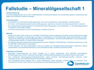 Fallstudie – Mineralölgesellschaft 1
Zusammenfassung:
Eine Mineralölgesellschaft, die ein 300+ CODO-Netzwerk in Deutschland betreibt, hat CounterBooks gebeten, Kostenersparnisse
gegen einen etablierten Anbieter aufzuzeigen.
Voraussetzungen:
• Kosteneffektive und akkurate Buchhaltungsprozesse, die von einem Netzwerk von Steuerberatern unterstützt werden.
• Ein Online- und Einzelhandel spezifisches Buchhaltungssystem, welches den deutschen Buchhaltungsvorschriften entspricht.
• Ein umfassendes Buchhaltungssystem mit standardisierten Buchhaltungsdaten von Einzelhändlern, um der Mineralölgesellschaft
Transparenz und Kontrolle zu bieten.
• Ein höchst sicheres System mit 24/7 Instandhaltungs- und Back-Up Service.
Methode:
• Bereiche mit einem hohen Volumen an manuellen Transaktionen wurden ausgewertet. Daraufhin wurden elektronische Importe
entwickelt, um Eingaben von Rechnungen und Daten zu vereinfachen und zu beschleunigen. Daten-Importe wurden von SAP-
Systemen für Rechnungen der Mineralölgesellschaft an den Einzelhändler-, Convenience-Großhändlern an den Einzelhändler-,
und Kassendaten-Importe von Dresser Wayne, entwickelt.
• Ein Netzwerk deutscher Steuerberater wurde gegründet sowie ein Helpdesk mit Buchhaltungs- und Systemunterstützung, um die
Einzelhändler in Deutschland zu unterstützen.
• Territory Manager und Head Office-Nutzern wurde ein Zugang zum Managementinformationssystem eingerichtet, welcher
standardisierte- und netzwerkweite Berichte und eine Drill-Down-Funktion innerhalb der Berichte enthielt.
Ergebnisse und Vorteile:
• Geschätzte Kostenersparnisse von €3.2m innerhalb von 5 Jahren netzwerkweit, durch 80%-90% automatisierten
Buchhaltungsprozess, wodurch verbesserte Genauigkeit, schnellere Berichtserstattung und reduzierte Kosten erzielt wurden
• Eine umfassende Rechnungswesen-Management-Suite, welche deutschen Buchhaltungsvorschriften entspricht, wurde
eingesetzt und von einem Netzwerk deutscher Steuerberater unterstützt
• Der CounterBooks Server befindet sich in einem Datenzentrum eines führenden, professionellen und deutschen Host-
Unternehmens mit 24/7 rundum Service von Sicherheits-und Instandhaltungsmaßnahmen.
 